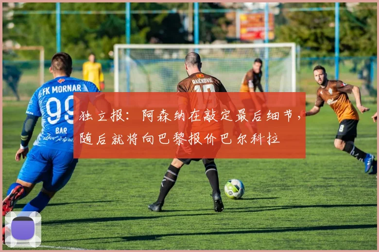独立报：阿森纳在敲定最后细节，随后就将向巴黎报价巴尔科拉